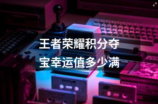 王者荣耀积分夺宝幸运值多少满-第1张-游戏信息-龙启网