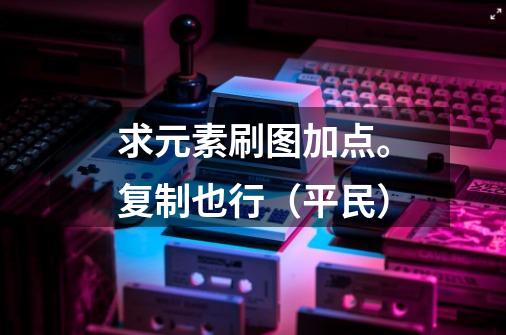 求元素刷图加点。复制也行(平民)-第1张-游戏信息-龙启网
