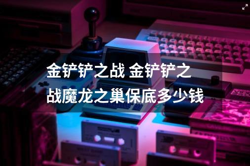 金铲铲之战 金铲铲之战魔龙之巢保底多少钱-第1张-游戏信息-龙启网