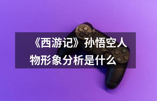 《西游记》孙悟空人物形象分析是什么-第1张-游戏信息-龙启网