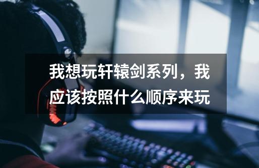 我想玩轩辕剑系列,我应该按照什么顺序来玩-第1张-游戏信息-龙启网