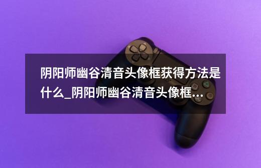 阴阳师幽谷清音头像框获得方法是什么_阴阳师幽谷清音头像框获得方法详解-第1张-游戏信息-龙启网