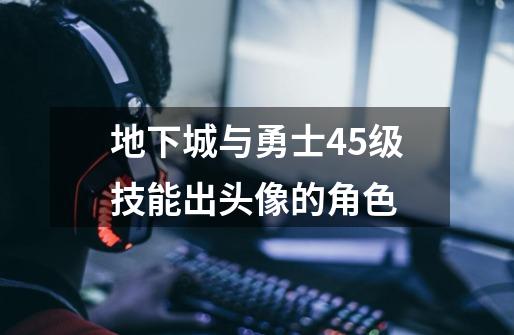 地下城与勇士45级技能出头像的角色-第1张-游戏信息-龙启网