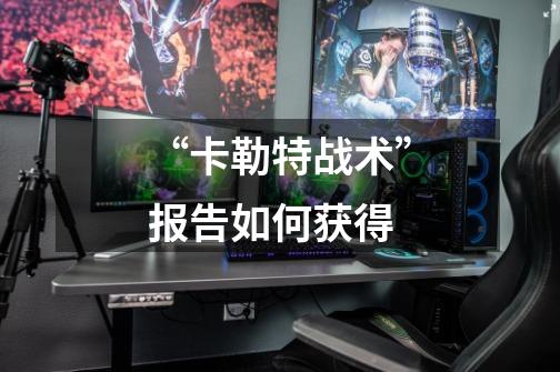 “卡勒特战术”报告如何获得-第1张-游戏信息-龙启网