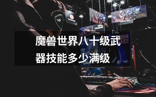 魔兽世界八十级武器技能多少满级-第1张-游戏信息-龙启网