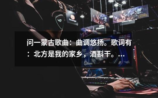 问一蒙古歌曲:曲调悠扬。歌词有:北方是我的家乡,酒斟干。。。-第1张-游戏信息-龙启网