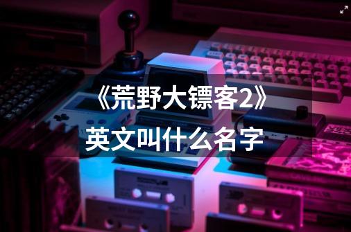 《荒野大镖客2》英文叫什么名字-第1张-游戏信息-龙启网