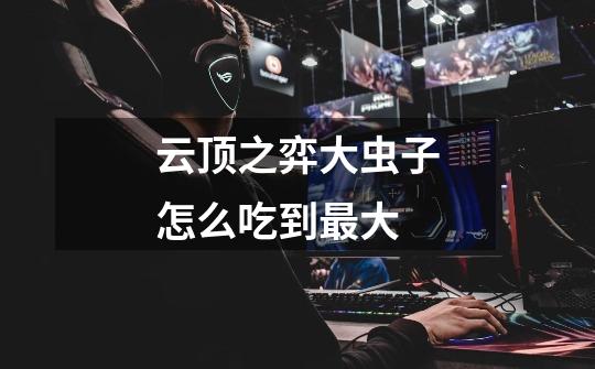云顶之弈大虫子怎么吃到最大-第1张-游戏信息-龙启网