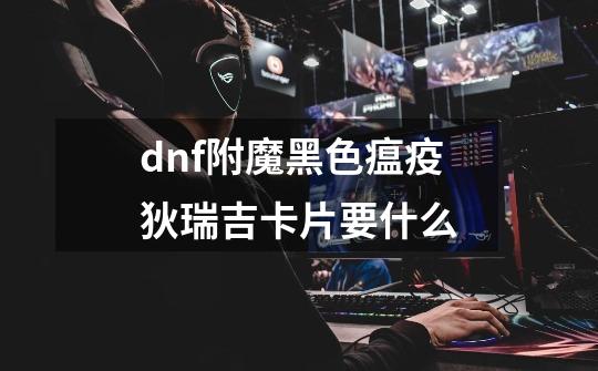 dnf附魔黑色瘟疫狄瑞吉卡片要什么-第1张-游戏信息-龙启网