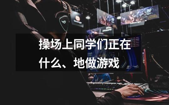 操场上同学们正在什么、地做游戏-第1张-游戏信息-龙启网