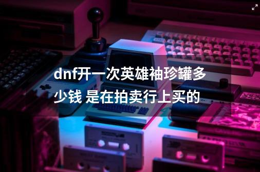 dnf开一次英雄袖珍罐多少钱 是在拍卖行上买的-第1张-游戏信息-龙启网