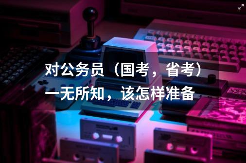 对公务员（国考，省考）一无所知，该怎样准备-第1张-游戏信息-龙启网