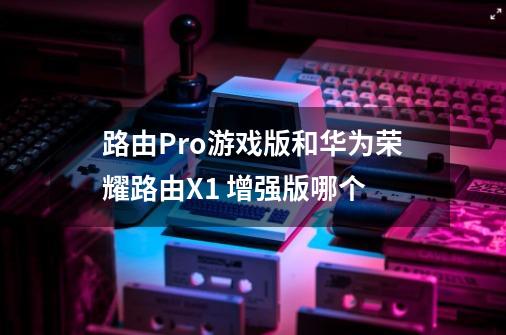 路由Pro游戏版和华为荣耀路由X1 增强版哪个-第1张-游戏信息-龙启网