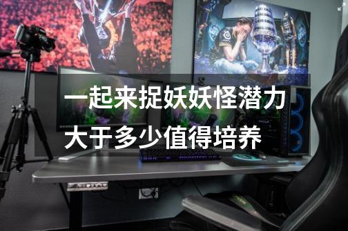 一起来捉妖妖怪潜力大于多少值得培养-第1张-游戏信息-龙启网