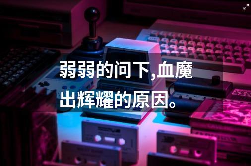 弱弱的问下,血魔出辉耀的原因。-第1张-游戏信息-龙启网