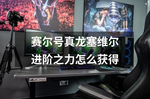 赛尔号真龙塞维尔进阶之力怎么获得-第1张-游戏信息-龙启网