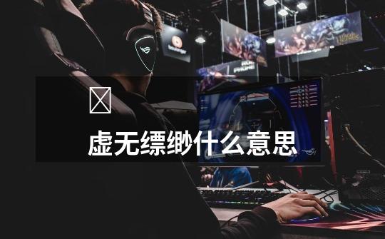 虚无缥缈什么意思-第1张-游戏信息-龙启网