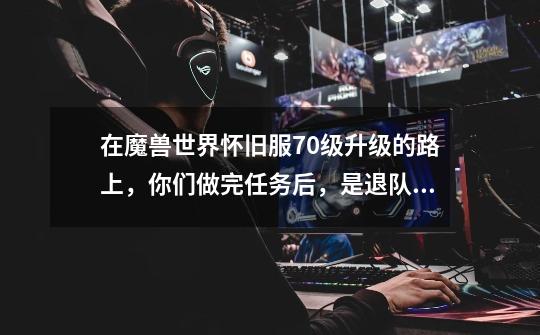 在魔兽世界怀旧服70级升级的路上,你们做完任务后,是退队还是继续组队-第1张-游戏信息-龙启网