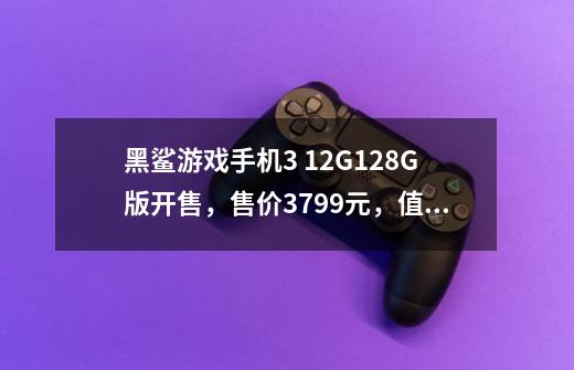 黑鲨游戏手机3 12G+128G版开售,售价3799元,值得购买吗-第1张-游戏信息-龙启网