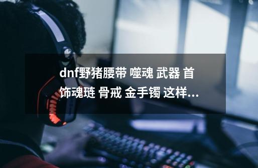 dnf野猪腰带 噬魂 武器 首饰魂琏 骨戒 金手镯 这样有冲突的吗-第1张-游戏信息-龙启网