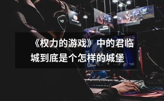 《权力的游戏》中的君临城到底是个怎样的城堡-第1张-游戏信息-龙启网