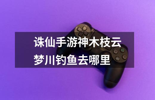诛仙手游神木枝云梦川钓鱼去哪里-第1张-游戏信息-龙启网