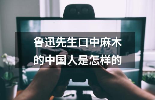 鲁迅先生口中麻木的中国人是怎样的-第1张-游戏信息-龙启网
