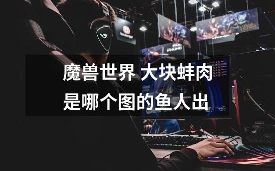 魔兽世界 大块蚌肉是哪个图的鱼人出-第1张-游戏信息-龙启网