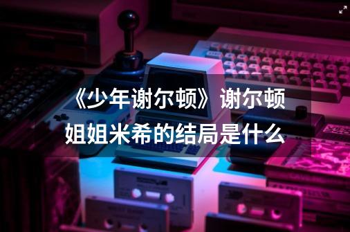 《少年谢尔顿》谢尔顿姐姐米希的结局是什么-第1张-游戏信息-龙启网