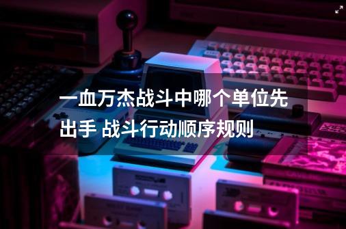 一血万杰战斗中哪个单位先出手 战斗行动顺序规则-第1张-游戏信息-龙启网