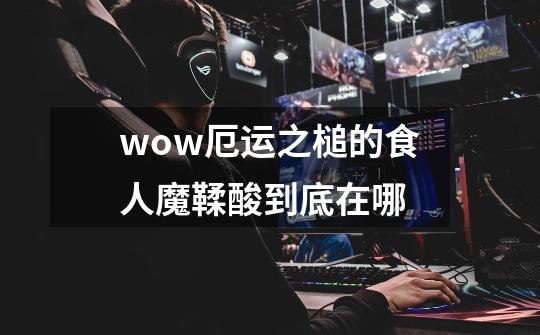 wow厄运之槌的食人魔鞣酸到底在哪-第1张-游戏信息-龙启网