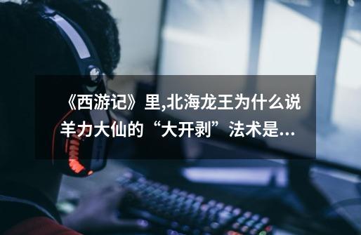 《西游记》里,北海龙王为什么说羊力大仙的“大开剥”法术是小把戏-第1张-游戏信息-龙启网