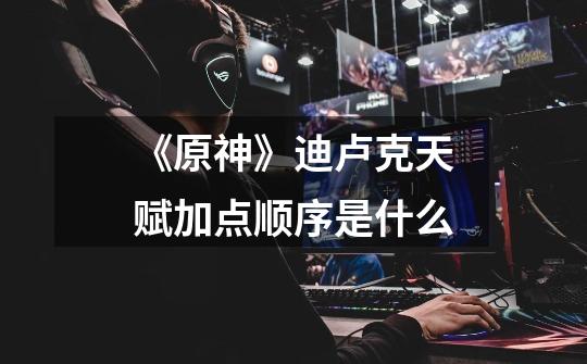 《原神》迪卢克天赋加点顺序是什么-第1张-游戏信息-龙启网