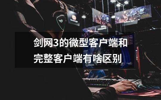 剑网3的微型客户端和完整客户端有啥区别-第1张-游戏信息-龙启网