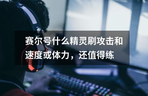 赛尔号什么精灵刷攻击和速度或体力,还值得练-第1张-游戏信息-龙启网