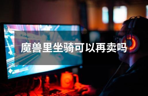 魔兽里坐骑可以再卖吗-第1张-游戏信息-龙启网