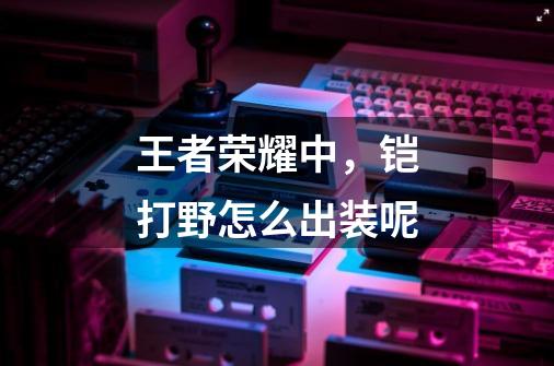 王者荣耀中,铠打野怎么出装呢-第1张-游戏信息-龙启网