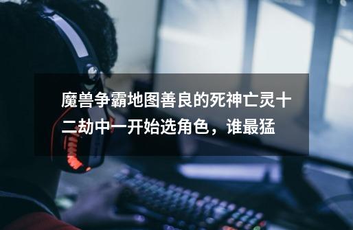 魔兽争霸地图善良的死神亡灵十二劫中一开始选角色,谁最猛-第1张-游戏信息-龙启网