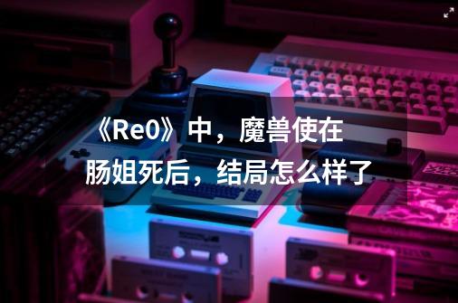 《Re0》中,魔兽使在肠姐死后,结局怎么样了-第1张-游戏信息-龙启网