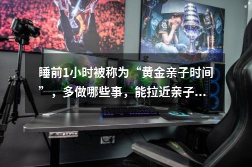 睡前1小时被称为“黄金亲子时间”,多做哪些事,能拉近亲子距离呢-第1张-游戏信息-龙启网
