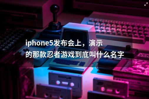 iphone5发布会上，演示的那款忍者游戏到底叫什么名字-第1张-游戏信息-龙启网