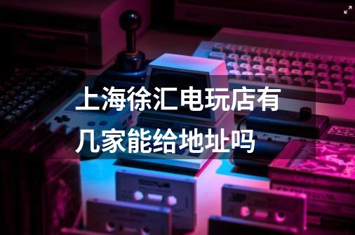 上海徐汇电玩店有几家能给地址吗-第1张-游戏信息-龙启网