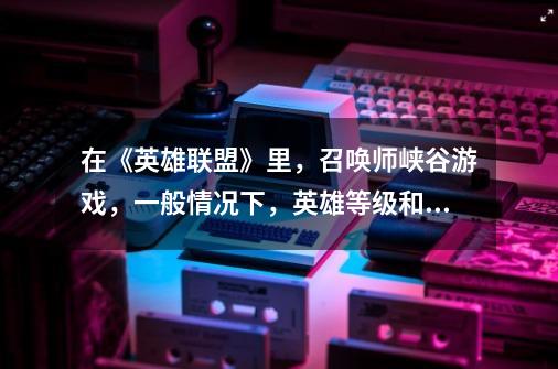 在《英雄联盟》里,召唤师峡谷游戏,一般情况下,英雄等级和时间的关系是-第1张-游戏信息-龙启网
