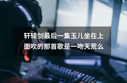 轩辕剑最后一集玉儿坐在上面吹的那首歌是一吻天荒么-第1张-游戏信息-龙启网