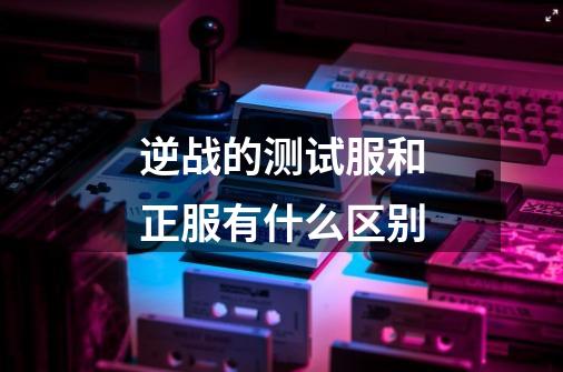 逆战的测试服和正服有什么区别-第1张-游戏信息-龙启网