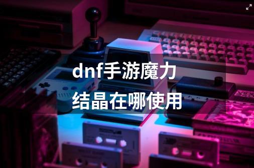 dnf手游魔力结晶在哪使用-第1张-游戏信息-龙启网