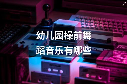 幼儿园操前舞蹈音乐有哪些-第1张-游戏信息-龙启网