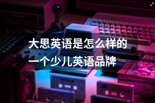 大思英语是怎么样的一个少儿英语品牌-第1张-游戏信息-龙启网