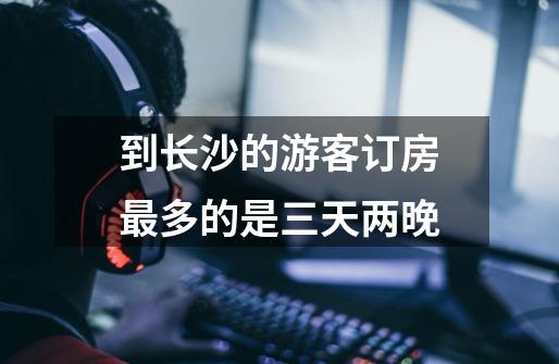 到长沙的游客订房最多的是三天两晚-第1张-游戏信息-龙启网