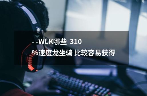 - -WLK哪些 310%速度龙坐骑 比较容易获得-第1张-游戏信息-龙启网